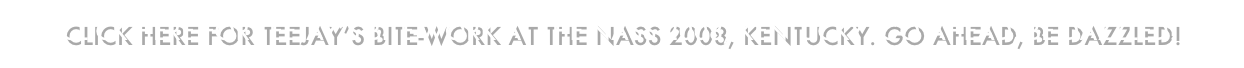 CLICK HERE FOR TEEJAY’S BITE-WORK AT THE NASS 2008, KENTUCKY. GO AHEAD, BE DAZZLED!