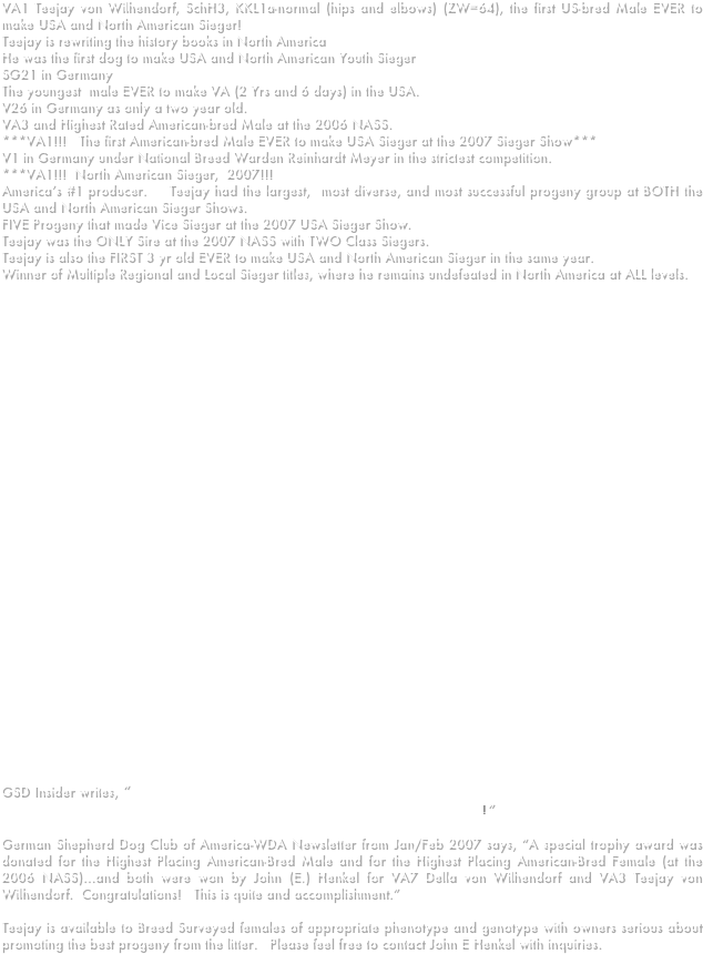 VA1 Teejay von Wilhendorf, SchH3, KKL1a-normal (hips and elbows) (ZW=64), the first US-bred Male EVER to make USA and North American Sieger! 
Teejay is rewriting the history books in North America
He was the first dog to make USA and North American Youth Sieger
SG21 in Germany
The youngest  male EVER to make VA (2 Yrs and 6 days) in the USA.
V26 in Germany as only a two year old.
VA3 and Highest Rated American-bred Male at the 2006 NASS.
***VA1!!!   The first American-bred Male EVER to make USA Sieger at the 2007 Sieger Show***
V1 in Germany under National Breed Warden Reinhardt Meyer in the strictest competition.
***VA1!!!  North American Sieger,  2007!!!   
America’s #1 producer.    Teejay had the largest,  most diverse, and most successful progeny group at BOTH the USA and North American Sieger Shows.   
FIVE Progeny that made Vice Sieger at the 2007 USA Sieger Show.
Teejay was the ONLY Sire at the 2007 NASS with TWO Class Siegers.
Teejay is also the FIRST 3 yr old EVER to make USA and North American Sieger in the same year.   
Winner of Multiple Regional and Local Sieger titles, where he remains undefeated in North America at ALL levels.     















 














GSD Insider writes, “ VA1 Teejay Wilhendorf: The most successful American bred dog in History. VA1 USA & VA1 NASS in the same calender year 2007... Truely a Stunner, and a wonderful progency group too: Duely Impressive!”

German Shepherd Dog Club of America-WDA Newsletter from Jan/Feb 2007 says, “A special trophy award was donated for the Highest Placing American-Bred Male and for the Highest Placing American-Bred Female (at the 2006 NASS)…and both were won by John (E.) Henkel for VA7 Della von Wilhendorf and VA3 Teejay von Wilhendorf.  Congratulations!   This is quite and accomplishment.”   

Teejay is available to Breed Surveyed females of appropriate phenotype and genotype with owners serious about promoting the best progeny from the litter.   Please feel free to contact John E Henkel with inquiries.